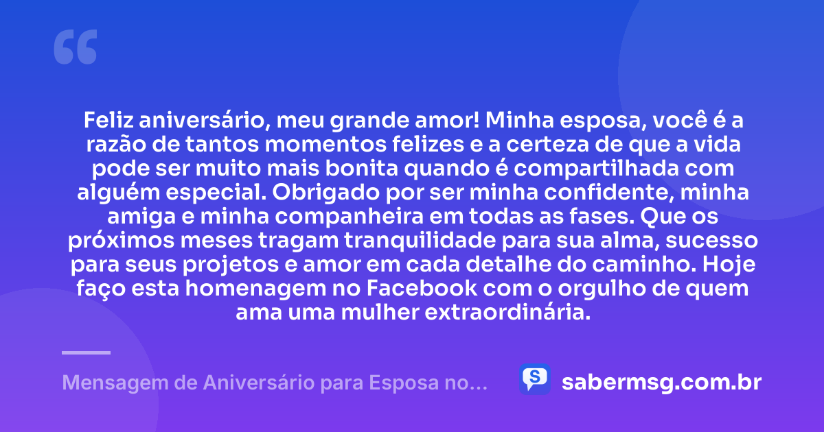 Feliz aniversário, meu grande amor! Minha esposa, você é a razão de tantos momentos felizes e a certeza de que a vida pode ser muito mais bonita quando é compartilhada com alguém especial. Obrigado por ser minha confidente, minha amiga e minha companheira em todas as fases. Que os próximos meses tragam tranquilidade para sua alma, sucesso para seus projetos e amor em cada detalhe do caminho. Hoje faço esta homenagem no Facebook com o orgulho de quem ama uma mulher extraordinária. — Mensagem de Aniversário para Esposa no Facebook
