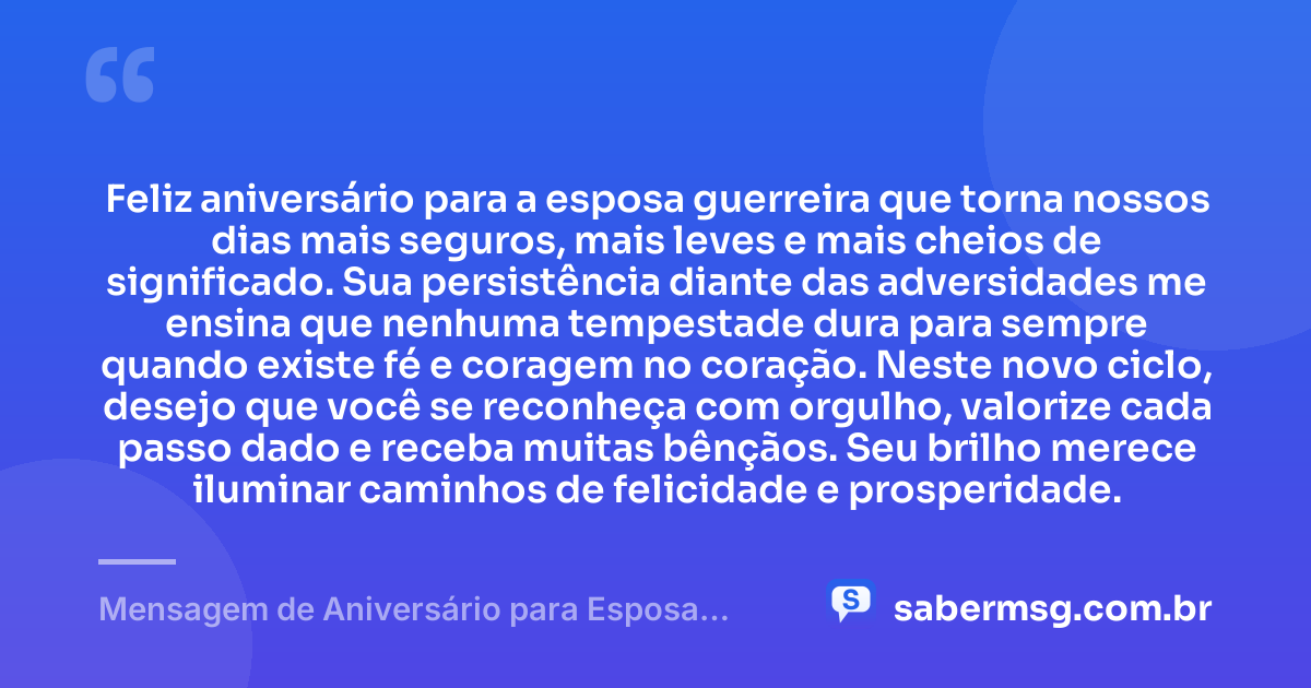 Feliz aniversário para a esposa guerreira que torna nossos dias mais seguros, mais leves e mais cheios de significado. Sua persistência diante das adversidades me ensina que nenhuma tempestade dura para sempre quando existe fé e coragem no coração. Neste novo ciclo, desejo que você se reconheça com orgulho, valorize cada passo dado e receba muitas bênçãos. Seu brilho merece iluminar caminhos de felicidade e prosperidade. — Mensagem de Aniversário para Esposa Guerreira