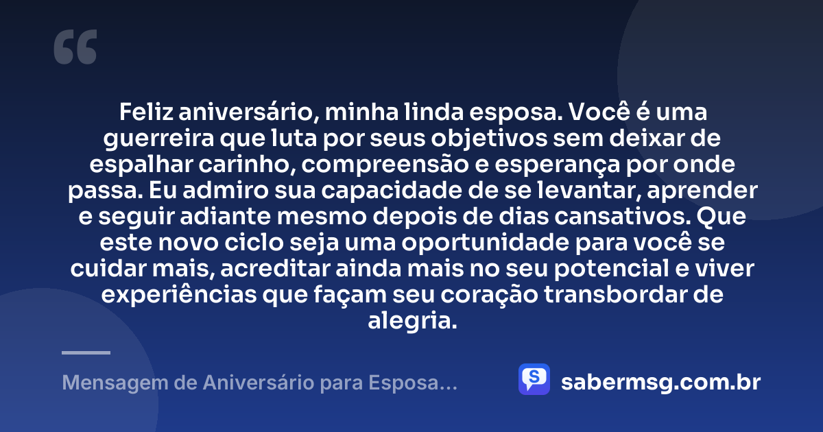Feliz aniversário, minha linda esposa. Você é uma guerreira que luta por seus objetivos sem deixar de espalhar carinho, compreensão e esperança por onde passa. Eu admiro sua capacidade de se levantar, aprender e seguir adiante mesmo depois de dias cansativos. Que este novo ciclo seja uma oportunidade para você se cuidar mais, acreditar ainda mais no seu potencial e viver experiências que façam seu coração transbordar de alegria. — Mensagem de Aniversário para Esposa Guerreira