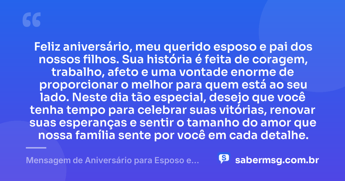 Feliz aniversário, meu querido esposo e pai dos nossos filhos. Sua história é feita de coragem, trabalho, afeto e uma vontade enorme de proporcionar o melhor para quem está ao seu lado. Neste dia tão especial, desejo que você tenha tempo para celebrar suas vitórias, renovar suas esperanças e sentir o tamanho do amor que nossa família sente por você em cada detalhe. — Mensagem de Aniversário para Esposo e Pai