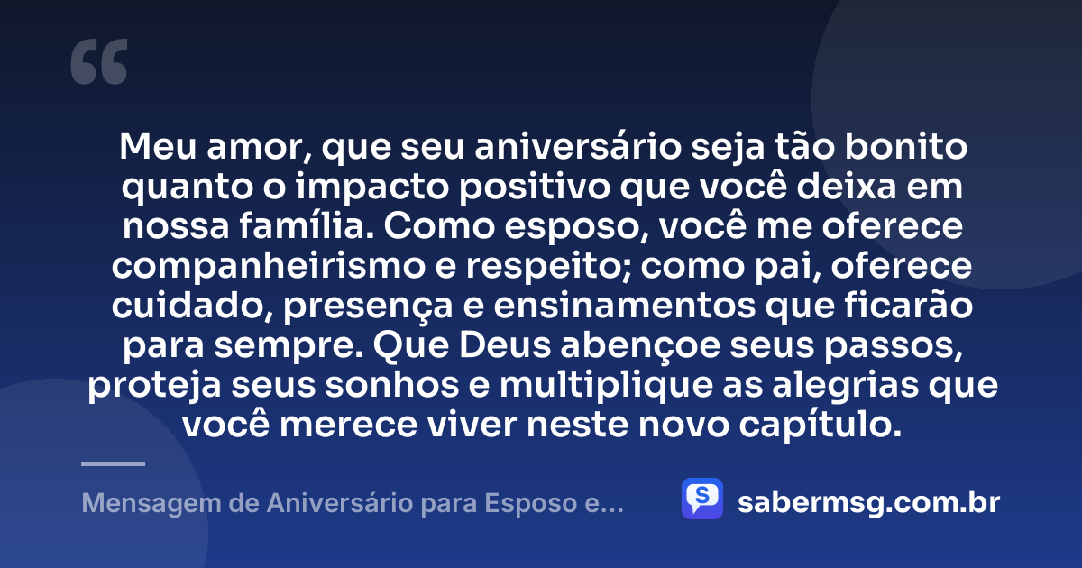 Meu amor, que seu aniversário seja tão bonito quanto o impacto positivo que você deixa em nossa família. Como esposo, você me oferece companheirismo e respeito; como pai, oferece cuidado, presença e ensinamentos que ficarão para sempre. Que Deus abençoe seus passos, proteja seus sonhos e multiplique as alegrias que você merece viver neste novo capítulo. — Mensagem de Aniversário para Esposo e Pai