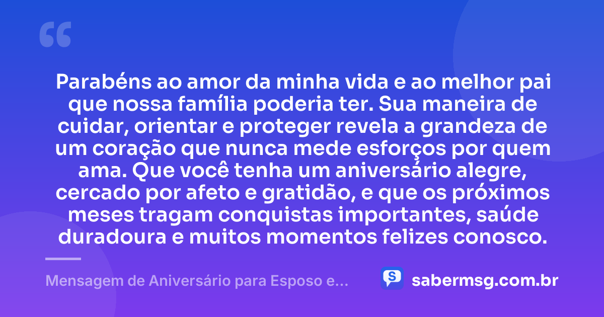 Parabéns ao amor da minha vida e ao melhor pai que nossa família poderia ter. Sua maneira de cuidar, orientar e proteger revela a grandeza de um coração que nunca mede esforços por quem ama. Que você tenha um aniversário alegre, cercado por afeto e gratidão, e que os próximos meses tragam conquistas importantes, saúde duradoura e muitos momentos felizes conosco. — Mensagem de Aniversário para Esposo e Pai