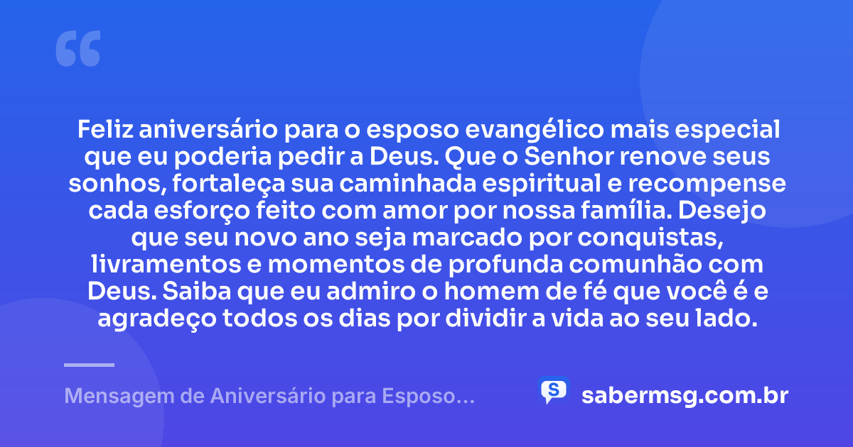 Feliz aniversário para o esposo evangélico mais especial que eu poderia pedir a Deus. Que o Senhor renove seus sonhos, fortaleça sua caminhada espiritual e recompense cada esforço feito com amor por nossa família. Desejo que seu novo ano seja marcado por conquistas, livramentos e momentos de profunda comunhão com Deus. Saiba que eu admiro o homem de fé que você é e agradeço todos os dias por dividir a vida ao seu lado. — Mensagem de Aniversário para Esposo Evangélico