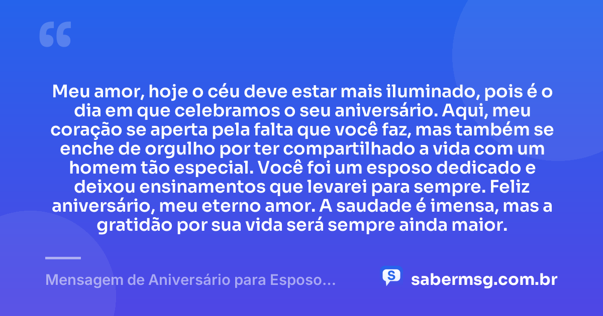 Meu amor, hoje o céu deve estar mais iluminado, pois é o dia em que celebramos o seu aniversário. Aqui, meu coração se aperta pela falta que você faz, mas também se enche de orgulho por ter compartilhado a vida com um homem tão especial. Você foi um esposo dedicado e deixou ensinamentos que levarei para sempre. Feliz aniversário, meu eterno amor. A saudade é imensa, mas a gratidão por sua vida será sempre ainda maior. — Mensagem de Aniversário para Esposo Falecido