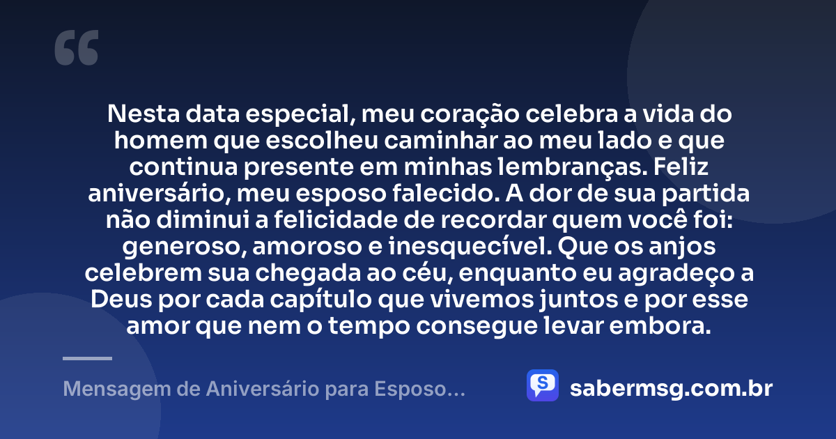 Nesta data especial, meu coração celebra a vida do homem que escolheu caminhar ao meu lado e que continua presente em minhas lembranças. Feliz aniversário, meu esposo falecido. A dor de sua partida não diminui a felicidade de recordar quem você foi: generoso, amoroso e inesquecível. Que os anjos celebrem sua chegada ao céu, enquanto eu agradeço a Deus por cada capítulo que vivemos juntos e por esse amor que nem o tempo consegue levar embora. — Mensagem de Aniversário para Esposo Falecido
