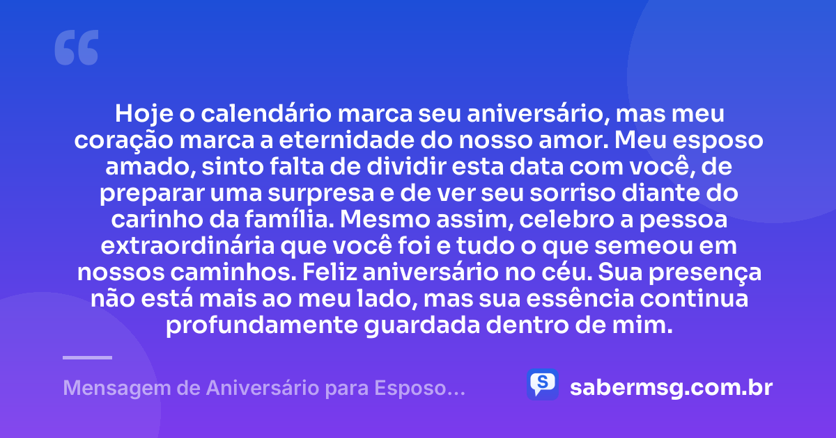 Hoje o calendário marca seu aniversário, mas meu coração marca a eternidade do nosso amor. Meu esposo amado, sinto falta de dividir esta data com você, de preparar uma surpresa e de ver seu sorriso diante do carinho da família. Mesmo assim, celebro a pessoa extraordinária que você foi e tudo o que semeou em nossos caminhos. Feliz aniversário no céu. Sua presença não está mais ao meu lado, mas sua essência continua profundamente guardada dentro de mim. — Mensagem de Aniversário para Esposo Falecido