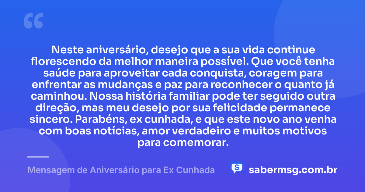 Neste aniversário, desejo que a sua vida continue florescendo da melhor maneira possível. Que você tenha saúde para aproveitar cada conquista, coragem para enfrentar as mudanças e paz para reconhecer o quanto já caminhou. Nossa história familiar pode ter seguido outra direção, mas meu desejo por sua felicidade permanece sincero. Parabéns, ex cunhada, e que este novo ano venha com boas notícias, amor verdadeiro e muitos motivos para comemorar. — Mensagem de Aniversário para Ex Cunhada
