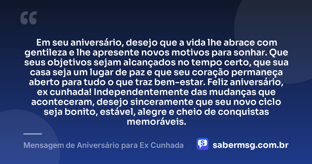 Em seu aniversário, desejo que a vida lhe abrace com gentileza e lhe apresente novos motivos para sonhar. Que seus objetivos sejam alcançados no tempo certo, que sua casa seja um lugar de paz e que seu coração permaneça aberto para tudo o que traz bem-estar. Feliz aniversário, ex cunhada! Independentemente das mudanças que aconteceram, desejo sinceramente que seu novo ciclo seja bonito, estável, alegre e cheio de conquistas memoráveis. — Mensagem de Aniversário para Ex Cunhada