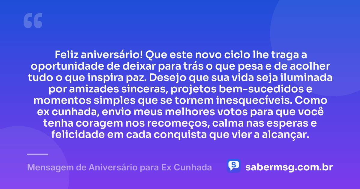 Feliz aniversário! Que este novo ciclo lhe traga a oportunidade de deixar para trás o que pesa e de acolher tudo o que inspira paz. Desejo que sua vida seja iluminada por amizades sinceras, projetos bem-sucedidos e momentos simples que se tornem inesquecíveis. Como ex cunhada, envio meus melhores votos para que você tenha coragem nos recomeços, calma nas esperas e felicidade em cada conquista que vier a alcançar. — Mensagem de Aniversário para Ex Cunhada