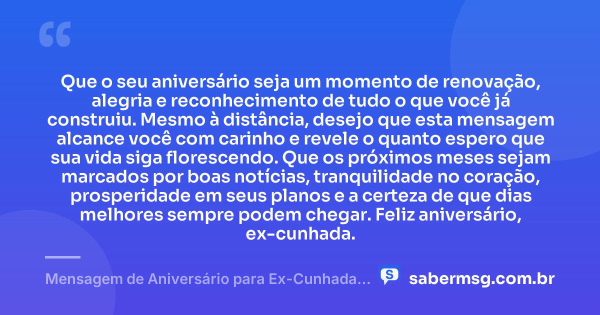 Que o seu aniversário seja um momento de renovação, alegria e reconhecimento de tudo o que você já construiu. Mesmo à distância, desejo que esta mensagem alcance você com carinho e revele o quanto espero que sua vida siga florescendo. Que os próximos meses sejam marcados por boas notícias, tranquilidade no coração, prosperidade em seus planos e a certeza de que dias melhores sempre podem chegar. Feliz aniversário, ex-cunhada. — Mensagem de Aniversário para Ex-Cunhada à Distância