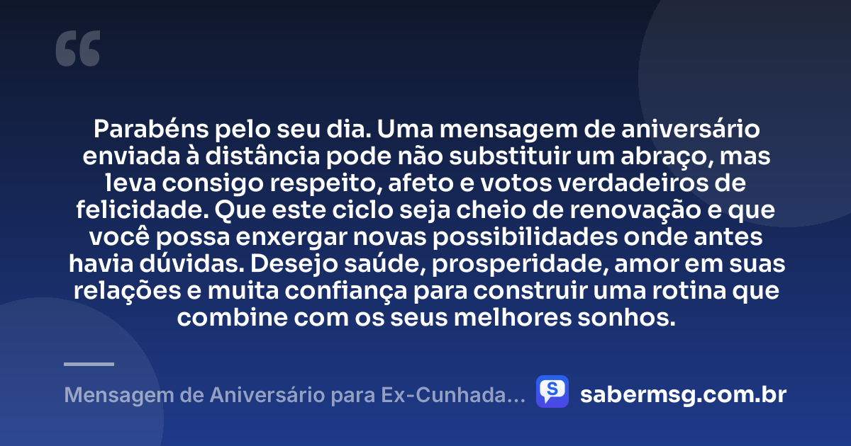 Parabéns pelo seu dia. Uma mensagem de aniversário enviada à distância pode não substituir um abraço, mas leva consigo respeito, afeto e votos verdadeiros de felicidade. Que este ciclo seja cheio de renovação e que você possa enxergar novas possibilidades onde antes havia dúvidas. Desejo saúde, prosperidade, amor em suas relações e muita confiança para construir uma rotina que combine com os seus melhores sonhos. — Mensagem de Aniversário para Ex-Cunhada à Distância