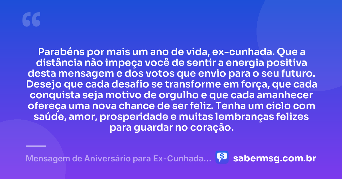 Parabéns por mais um ano de vida, ex-cunhada. Que a distância não impeça você de sentir a energia positiva desta mensagem e dos votos que envio para o seu futuro. Desejo que cada desafio se transforme em força, que cada conquista seja motivo de orgulho e que cada amanhecer ofereça uma nova chance de ser feliz. Tenha um ciclo com saúde, amor, prosperidade e muitas lembranças felizes para guardar no coração. — Mensagem de Aniversário para Ex-Cunhada à Distância