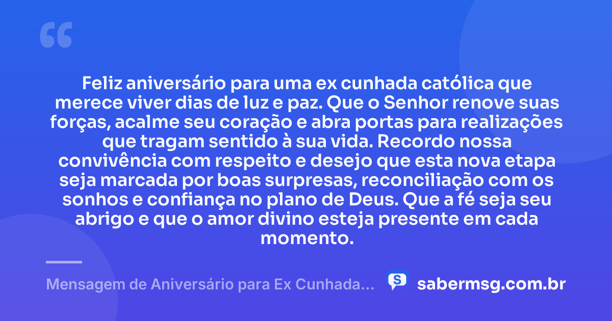 Feliz aniversário para uma ex cunhada católica que merece viver dias de luz e paz. Que o Senhor renove suas forças, acalme seu coração e abra portas para realizações que tragam sentido à sua vida. Recordo nossa convivência com respeito e desejo que esta nova etapa seja marcada por boas surpresas, reconciliação com os sonhos e confiança no plano de Deus. Que a fé seja seu abrigo e que o amor divino esteja presente em cada momento. — Mensagem de Aniversário para Ex Cunhada Católica