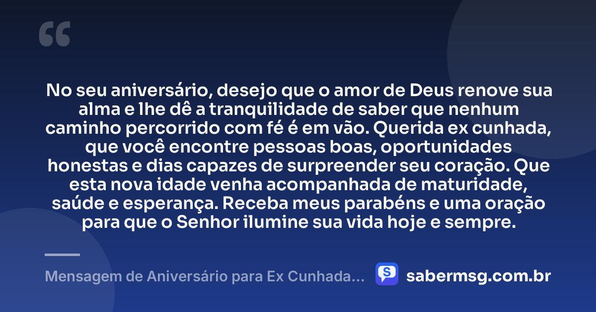 No seu aniversário, desejo que o amor de Deus renove sua alma e lhe dê a tranquilidade de saber que nenhum caminho percorrido com fé é em vão. Querida ex cunhada, que você encontre pessoas boas, oportunidades honestas e dias capazes de surpreender seu coração. Que esta nova idade venha acompanhada de maturidade, saúde e esperança. Receba meus parabéns e uma oração para que o Senhor ilumine sua vida hoje e sempre. — Mensagem de Aniversário para Ex Cunhada Católica