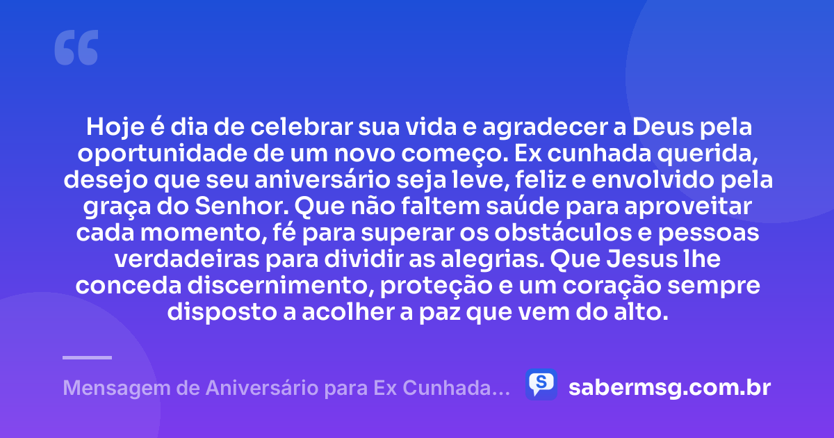 Hoje é dia de celebrar sua vida e agradecer a Deus pela oportunidade de um novo começo. Ex cunhada querida, desejo que seu aniversário seja leve, feliz e envolvido pela graça do Senhor. Que não faltem saúde para aproveitar cada momento, fé para superar os obstáculos e pessoas verdadeiras para dividir as alegrias. Que Jesus lhe conceda discernimento, proteção e um coração sempre disposto a acolher a paz que vem do alto. — Mensagem de Aniversário para Ex Cunhada Católica