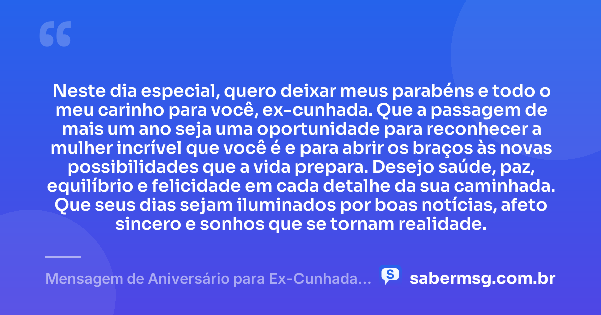 Neste dia especial, quero deixar meus parabéns e todo o meu carinho para você, ex-cunhada. Que a passagem de mais um ano seja uma oportunidade para reconhecer a mulher incrível que você é e para abrir os braços às novas possibilidades que a vida prepara. Desejo saúde, paz, equilíbrio e felicidade em cada detalhe da sua caminhada. Que seus dias sejam iluminados por boas notícias, afeto sincero e sonhos que se tornam realidade. — Mensagem de Aniversário para Ex-Cunhada com Carinho