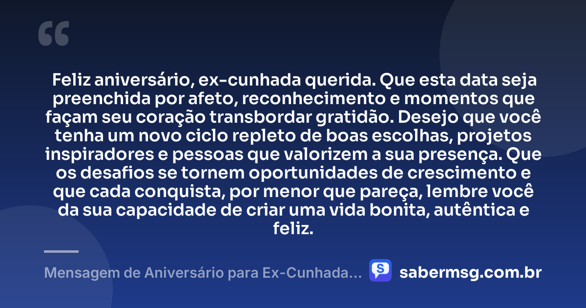 Feliz aniversário, ex-cunhada querida. Que esta data seja preenchida por afeto, reconhecimento e momentos que façam seu coração transbordar gratidão. Desejo que você tenha um novo ciclo repleto de boas escolhas, projetos inspiradores e pessoas que valorizem a sua presença. Que os desafios se tornem oportunidades de crescimento e que cada conquista, por menor que pareça, lembre você da sua capacidade de criar uma vida bonita, autêntica e feliz. — Mensagem de Aniversário para Ex-Cunhada com Carinho
