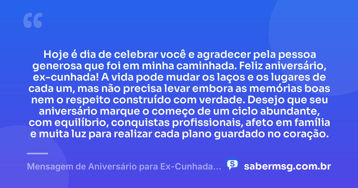 Hoje é dia de celebrar você e agradecer pela pessoa generosa que foi em minha caminhada. Feliz aniversário, ex-cunhada! A vida pode mudar os laços e os lugares de cada um, mas não precisa levar embora as memórias boas nem o respeito construído com verdade. Desejo que seu aniversário marque o começo de um ciclo abundante, com equilíbrio, conquistas profissionais, afeto em família e muita luz para realizar cada plano guardado no coração. — Mensagem de Aniversário para Ex-Cunhada com Gratidão