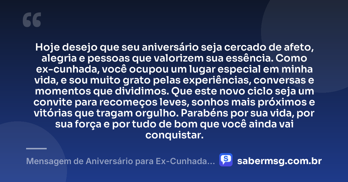 Hoje desejo que seu aniversário seja cercado de afeto, alegria e pessoas que valorizem sua essência. Como ex-cunhada, você ocupou um lugar especial em minha vida, e sou muito grato pelas experiências, conversas e momentos que dividimos. Que este novo ciclo seja um convite para recomeços leves, sonhos mais próximos e vitórias que tragam orgulho. Parabéns por sua vida, por sua força e por tudo de bom que você ainda vai conquistar. — Mensagem de Aniversário para Ex-Cunhada com Gratidão