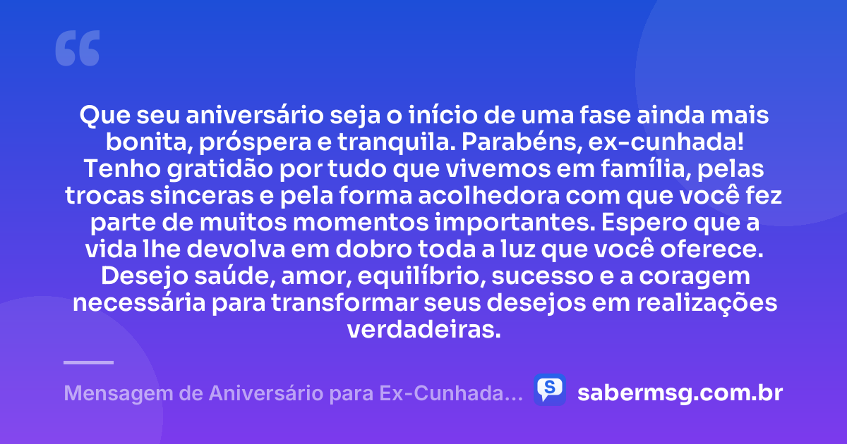 Que seu aniversário seja o início de uma fase ainda mais bonita, próspera e tranquila. Parabéns, ex-cunhada! Tenho gratidão por tudo que vivemos em família, pelas trocas sinceras e pela forma acolhedora com que você fez parte de muitos momentos importantes. Espero que a vida lhe devolva em dobro toda a luz que você oferece. Desejo saúde, amor, equilíbrio, sucesso e a coragem necessária para transformar seus desejos em realizações verdadeiras. — Mensagem de Aniversário para Ex-Cunhada com Gratidão
