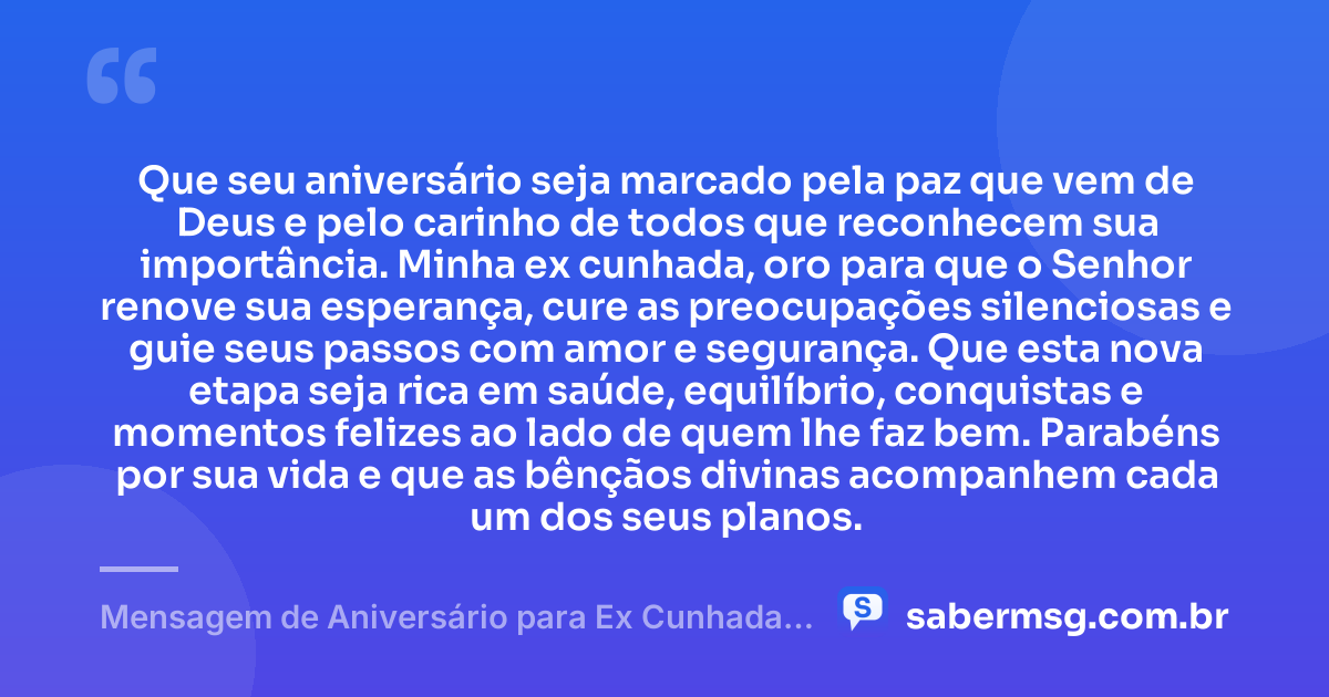 Que seu aniversário seja marcado pela paz que vem de Deus e pelo carinho de todos que reconhecem sua importância. Minha ex cunhada, oro para que o Senhor renove sua esperança, cure as preocupações silenciosas e guie seus passos com amor e segurança. Que esta nova etapa seja rica em saúde, equilíbrio, conquistas e momentos felizes ao lado de quem lhe faz bem. Parabéns por sua vida e que as bênçãos divinas acompanhem cada um dos seus planos. — Mensagem de Aniversário para Ex Cunhada com Oração