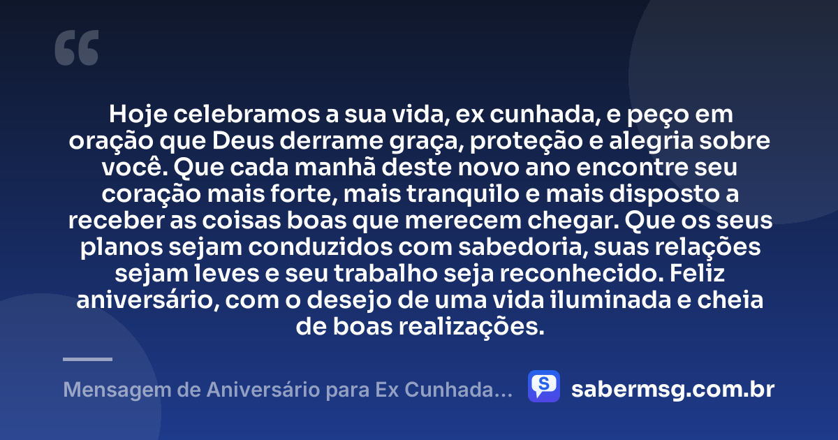 Hoje celebramos a sua vida, ex cunhada, e peço em oração que Deus derrame graça, proteção e alegria sobre você. Que cada manhã deste novo ano encontre seu coração mais forte, mais tranquilo e mais disposto a receber as coisas boas que merecem chegar. Que os seus planos sejam conduzidos com sabedoria, suas relações sejam leves e seu trabalho seja reconhecido. Feliz aniversário, com o desejo de uma vida iluminada e cheia de boas realizações. — Mensagem de Aniversário para Ex Cunhada com Oração