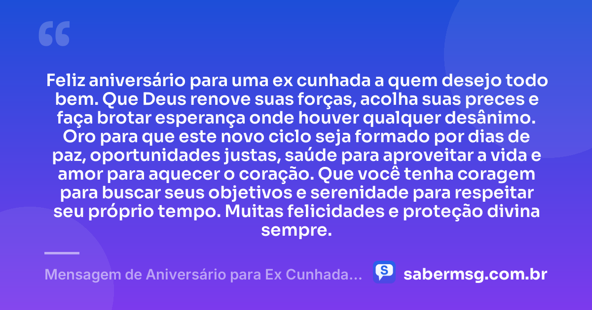 Feliz aniversário para uma ex cunhada a quem desejo todo bem. Que Deus renove suas forças, acolha suas preces e faça brotar esperança onde houver qualquer desânimo. Oro para que este novo ciclo seja formado por dias de paz, oportunidades justas, saúde para aproveitar a vida e amor para aquecer o coração. Que você tenha coragem para buscar seus objetivos e serenidade para respeitar seu próprio tempo. Muitas felicidades e proteção divina sempre. — Mensagem de Aniversário para Ex Cunhada com Oração