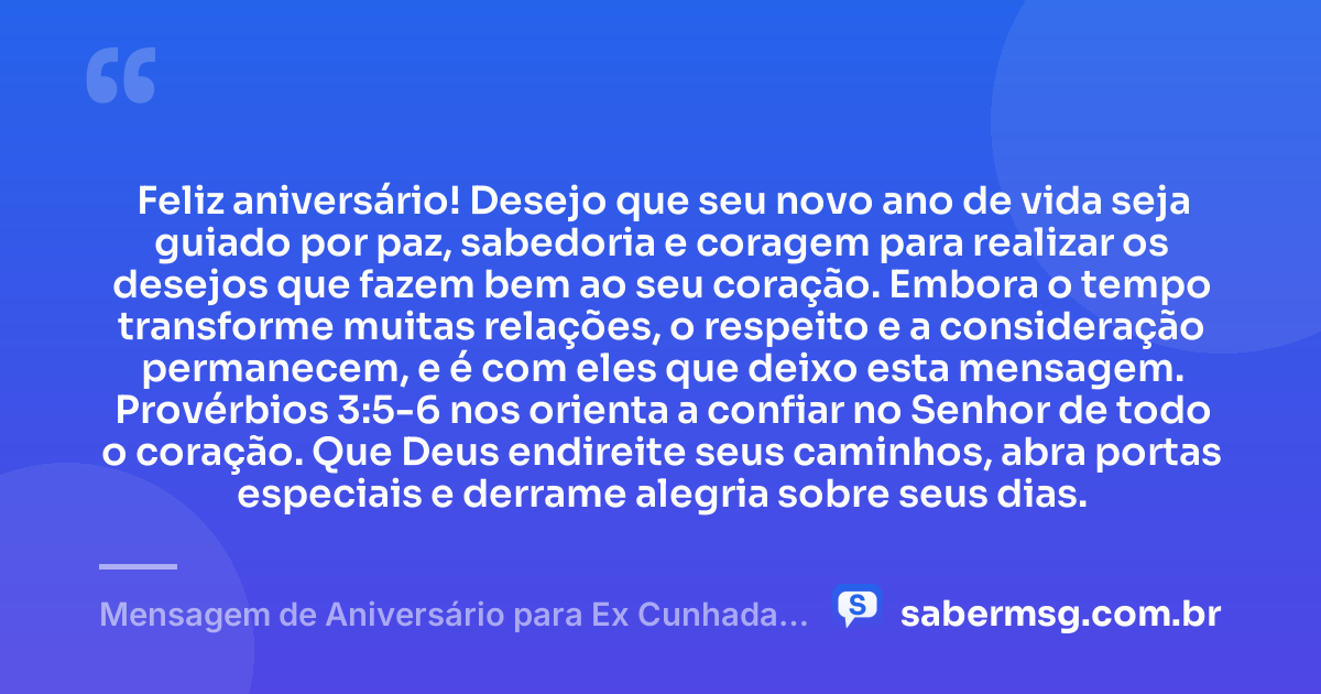 Feliz aniversário! Desejo que seu novo ano de vida seja guiado por paz, sabedoria e coragem para realizar os desejos que fazem bem ao seu coração. Embora o tempo transforme muitas relações, o respeito e a consideração permanecem, e é com eles que deixo esta mensagem. Provérbios 3:5-6 nos orienta a confiar no Senhor de todo o coração. Que Deus endireite seus caminhos, abra portas especiais e derrame alegria sobre seus dias. — Mensagem de Aniversário para Ex Cunhada com Versículo Bíblico