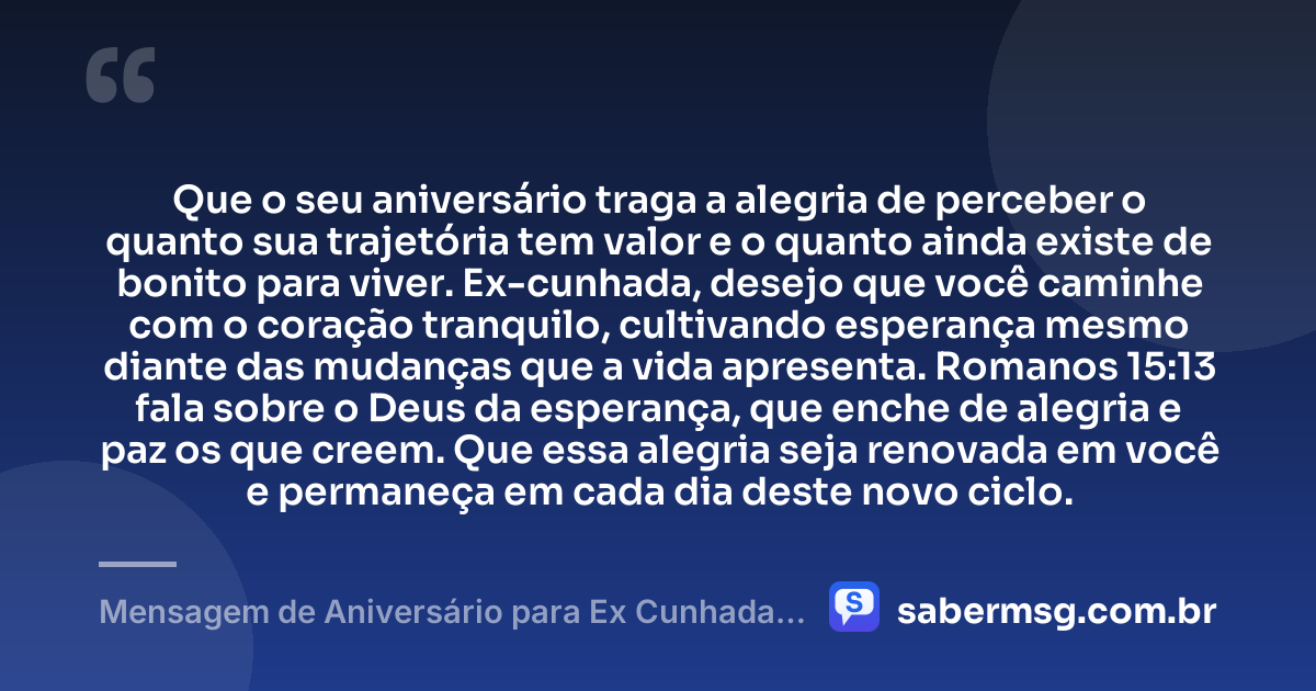 Que o seu aniversário traga a alegria de perceber o quanto sua trajetória tem valor e o quanto ainda existe de bonito para viver. Ex-cunhada, desejo que você caminhe com o coração tranquilo, cultivando esperança mesmo diante das mudanças que a vida apresenta. Romanos 15:13 fala sobre o Deus da esperança, que enche de alegria e paz os que creem. Que essa alegria seja renovada em você e permaneça em cada dia deste novo ciclo. — Mensagem de Aniversário para Ex Cunhada com Versículo Bíblico
