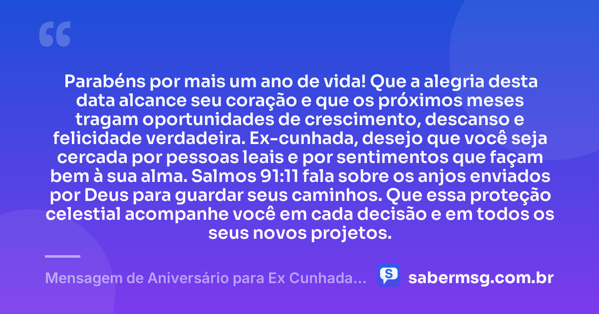 Parabéns por mais um ano de vida! Que a alegria desta data alcance seu coração e que os próximos meses tragam oportunidades de crescimento, descanso e felicidade verdadeira. Ex-cunhada, desejo que você seja cercada por pessoas leais e por sentimentos que façam bem à sua alma. Salmos 91:11 fala sobre os anjos enviados por Deus para guardar seus caminhos. Que essa proteção celestial acompanhe você em cada decisão e em todos os seus novos projetos. — Mensagem de Aniversário para Ex Cunhada com Versículo Bíblico