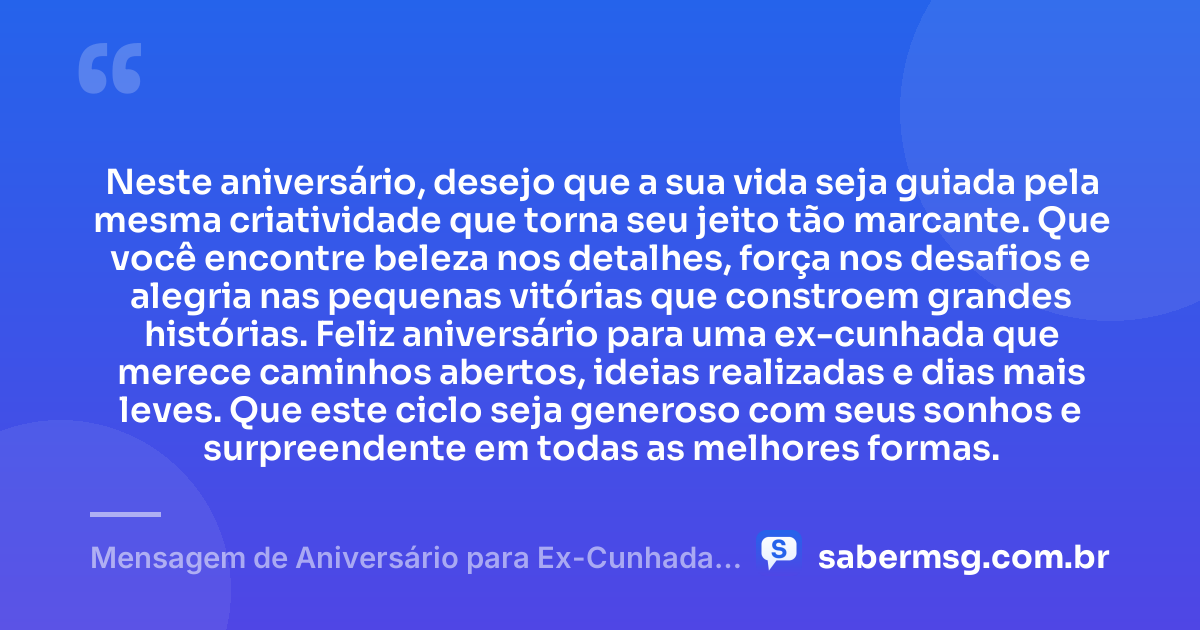 Neste aniversário, desejo que a sua vida seja guiada pela mesma criatividade que torna seu jeito tão marcante. Que você encontre beleza nos detalhes, força nos desafios e alegria nas pequenas vitórias que constroem grandes histórias. Feliz aniversário para uma ex-cunhada que merece caminhos abertos, ideias realizadas e dias mais leves. Que este ciclo seja generoso com seus sonhos e surpreendente em todas as melhores formas. — Mensagem de Aniversário para Ex-Cunhada Criativa