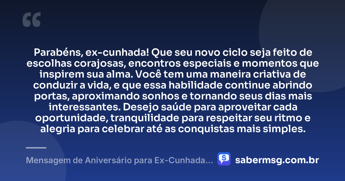 Parabéns, ex-cunhada! Que seu novo ciclo seja feito de escolhas corajosas, encontros especiais e momentos que inspirem sua alma. Você tem uma maneira criativa de conduzir a vida, e que essa habilidade continue abrindo portas, aproximando sonhos e tornando seus dias mais interessantes. Desejo saúde para aproveitar cada oportunidade, tranquilidade para respeitar seu ritmo e alegria para celebrar até as conquistas mais simples. — Mensagem de Aniversário para Ex-Cunhada Criativa