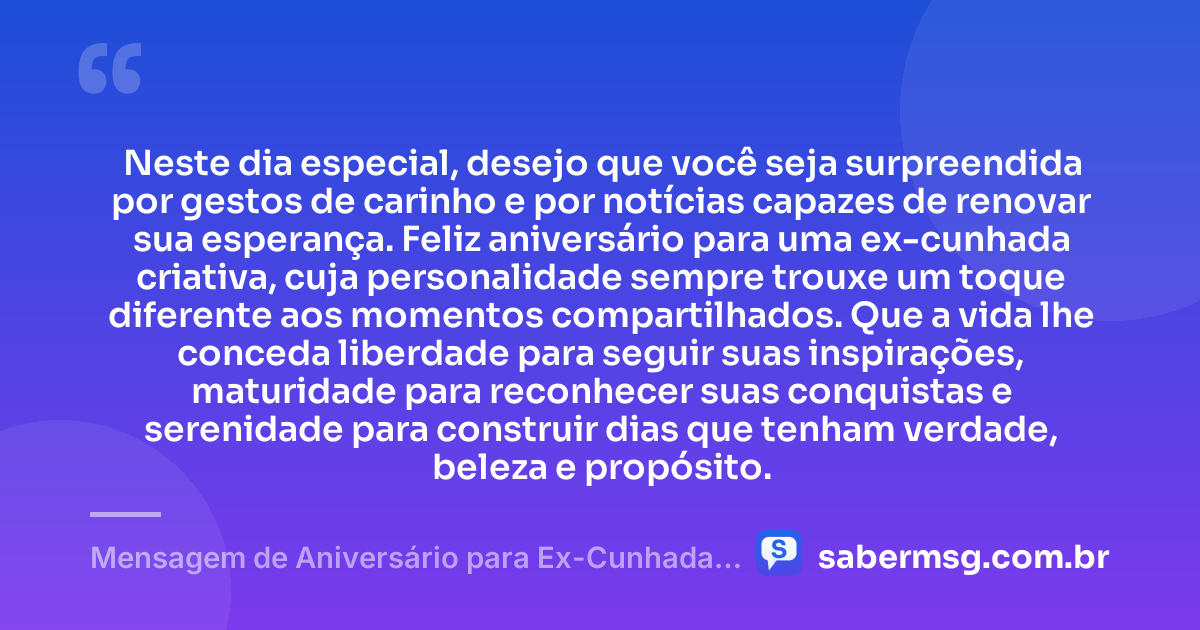 Neste dia especial, desejo que você seja surpreendida por gestos de carinho e por notícias capazes de renovar sua esperança. Feliz aniversário para uma ex-cunhada criativa, cuja personalidade sempre trouxe um toque diferente aos momentos compartilhados. Que a vida lhe conceda liberdade para seguir suas inspirações, maturidade para reconhecer suas conquistas e serenidade para construir dias que tenham verdade, beleza e propósito. — Mensagem de Aniversário para Ex-Cunhada Criativa