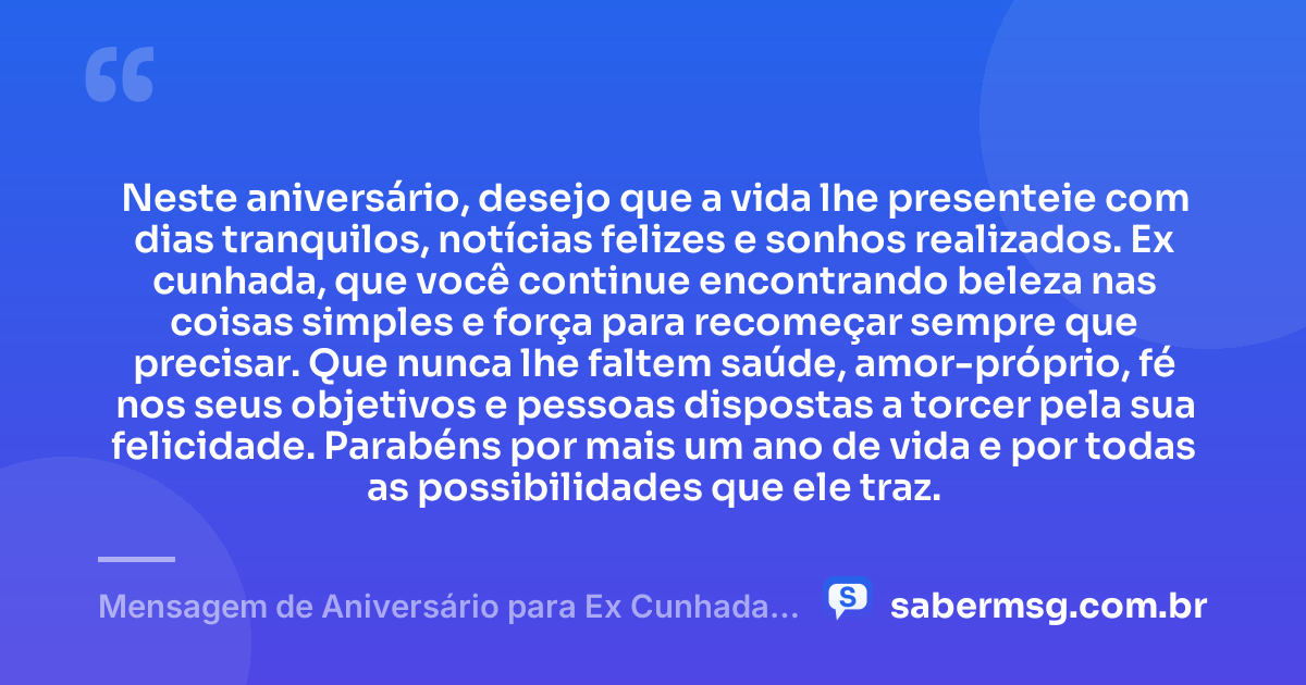 Neste aniversário, desejo que a vida lhe presenteie com dias tranquilos, notícias felizes e sonhos realizados. Ex cunhada, que você continue encontrando beleza nas coisas simples e força para recomeçar sempre que precisar. Que nunca lhe faltem saúde, amor-próprio, fé nos seus objetivos e pessoas dispostas a torcer pela sua felicidade. Parabéns por mais um ano de vida e por todas as possibilidades que ele traz. — Mensagem de Aniversário para Ex Cunhada Curta