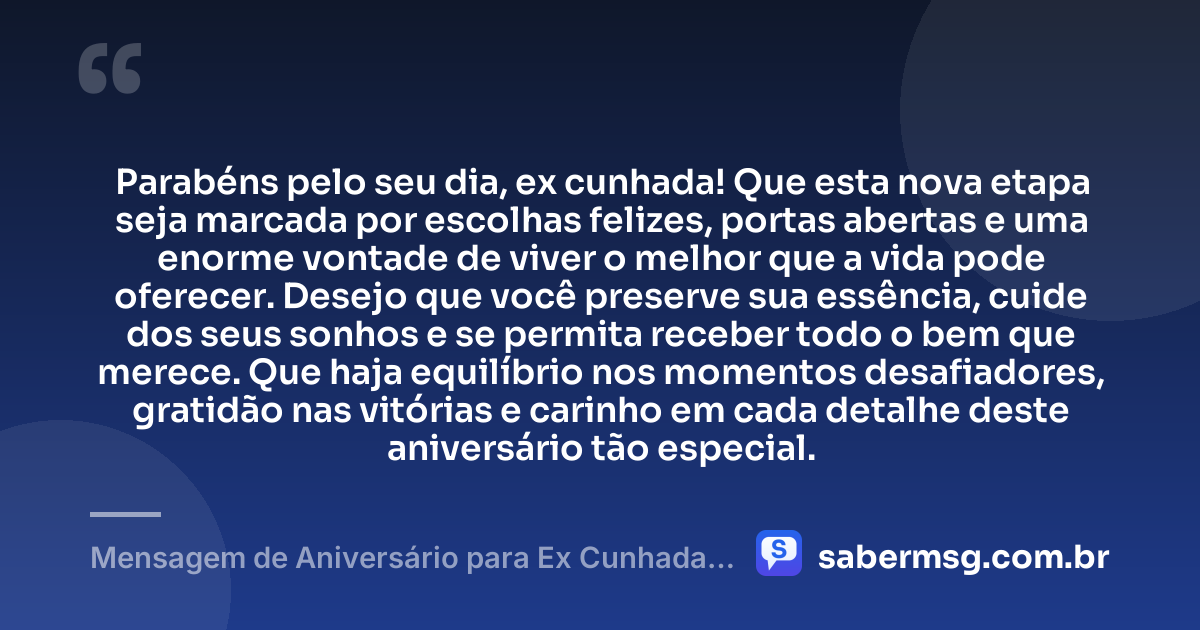Parabéns pelo seu dia, ex cunhada! Que esta nova etapa seja marcada por escolhas felizes, portas abertas e uma enorme vontade de viver o melhor que a vida pode oferecer. Desejo que você preserve sua essência, cuide dos seus sonhos e se permita receber todo o bem que merece. Que haja equilíbrio nos momentos desafiadores, gratidão nas vitórias e carinho em cada detalhe deste aniversário tão especial. — Mensagem de Aniversário para Ex Cunhada Curta