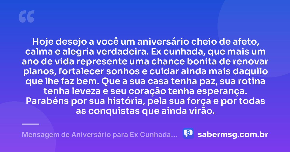 Hoje desejo a você um aniversário cheio de afeto, calma e alegria verdadeira. Ex cunhada, que mais um ano de vida represente uma chance bonita de renovar planos, fortalecer sonhos e cuidar ainda mais daquilo que lhe faz bem. Que a sua casa tenha paz, sua rotina tenha leveza e seu coração tenha esperança. Parabéns por sua história, pela sua força e por todas as conquistas que ainda virão. — Mensagem de Aniversário para Ex Cunhada Curta