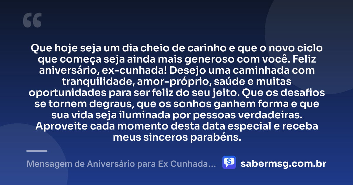 Que hoje seja um dia cheio de carinho e que o novo ciclo que começa seja ainda mais generoso com você. Feliz aniversário, ex-cunhada! Desejo uma caminhada com tranquilidade, amor-próprio, saúde e muitas oportunidades para ser feliz do seu jeito. Que os desafios se tornem degraus, que os sonhos ganhem forma e que sua vida seja iluminada por pessoas verdadeiras. Aproveite cada momento desta data especial e receba meus sinceros parabéns. — Mensagem de Aniversário para Ex Cunhada Curta e Bonita