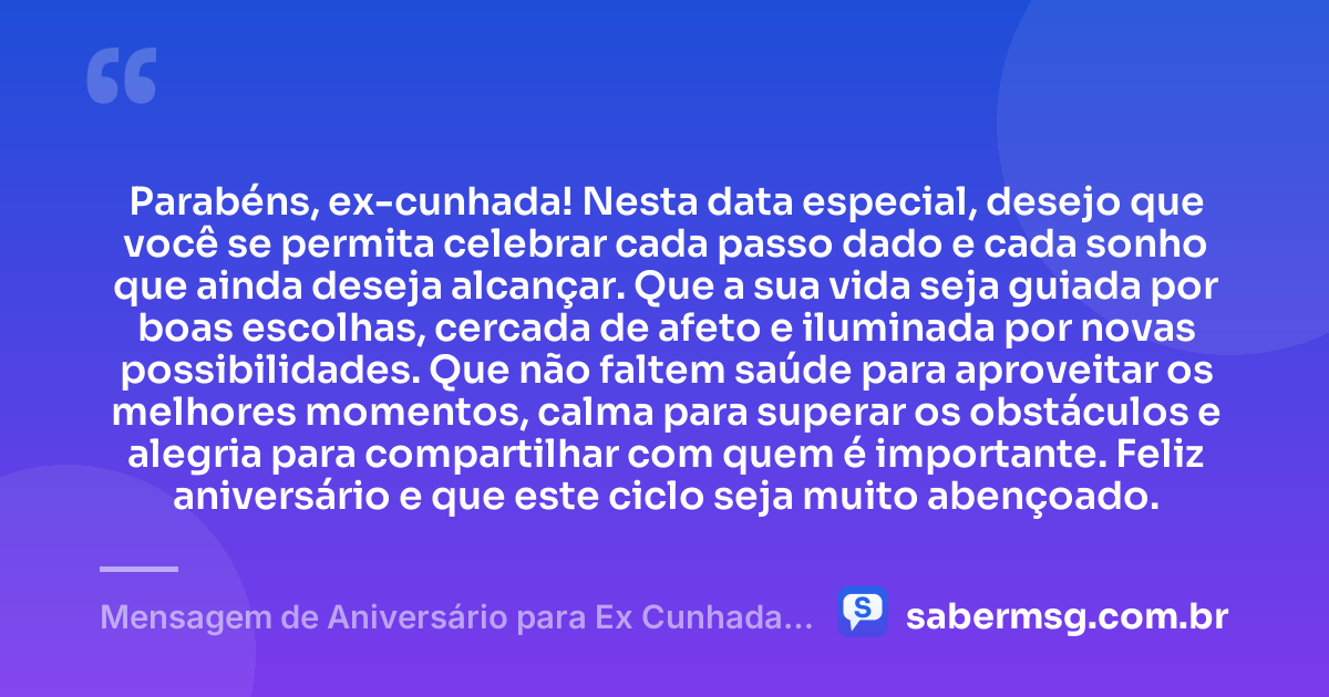 Parabéns, ex-cunhada! Nesta data especial, desejo que você se permita celebrar cada passo dado e cada sonho que ainda deseja alcançar. Que a sua vida seja guiada por boas escolhas, cercada de afeto e iluminada por novas possibilidades. Que não faltem saúde para aproveitar os melhores momentos, calma para superar os obstáculos e alegria para compartilhar com quem é importante. Feliz aniversário e que este ciclo seja muito abençoado. — Mensagem de Aniversário para Ex Cunhada Curta e Bonita