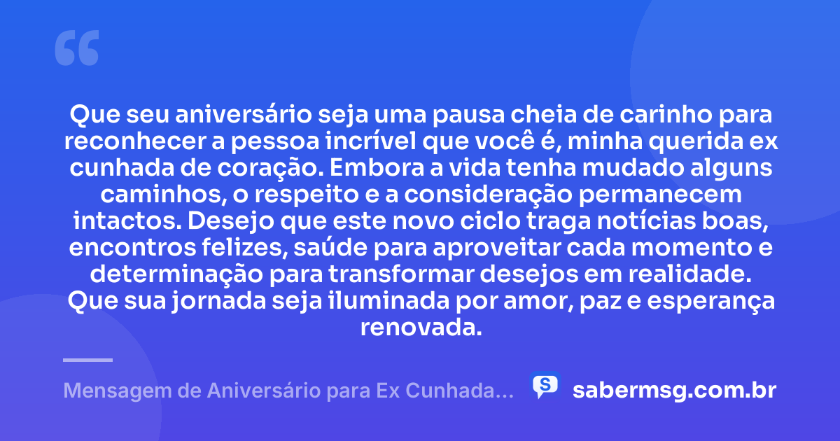 Que seu aniversário seja uma pausa cheia de carinho para reconhecer a pessoa incrível que você é, minha querida ex cunhada de coração. Embora a vida tenha mudado alguns caminhos, o respeito e a consideração permanecem intactos. Desejo que este novo ciclo traga notícias boas, encontros felizes, saúde para aproveitar cada momento e determinação para transformar desejos em realidade. Que sua jornada seja iluminada por amor, paz e esperança renovada. — Mensagem de Aniversário para Ex Cunhada de Coração