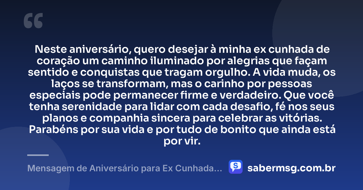 Neste aniversário, quero desejar à minha ex cunhada de coração um caminho iluminado por alegrias que façam sentido e conquistas que tragam orgulho. A vida muda, os laços se transformam, mas o carinho por pessoas especiais pode permanecer firme e verdadeiro. Que você tenha serenidade para lidar com cada desafio, fé nos seus planos e companhia sincera para celebrar as vitórias. Parabéns por sua vida e por tudo de bonito que ainda está por vir. — Mensagem de Aniversário para Ex Cunhada de Coração