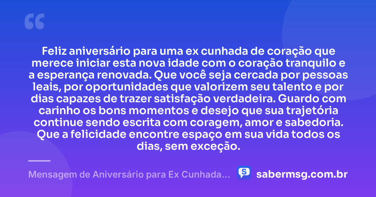 Feliz aniversário para uma ex cunhada de coração que merece iniciar esta nova idade com o coração tranquilo e a esperança renovada. Que você seja cercada por pessoas leais, por oportunidades que valorizem seu talento e por dias capazes de trazer satisfação verdadeira. Guardo com carinho os bons momentos e desejo que sua trajetória continue sendo escrita com coragem, amor e sabedoria. Que a felicidade encontre espaço em sua vida todos os dias, sem exceção. — Mensagem de Aniversário para Ex Cunhada de Coração