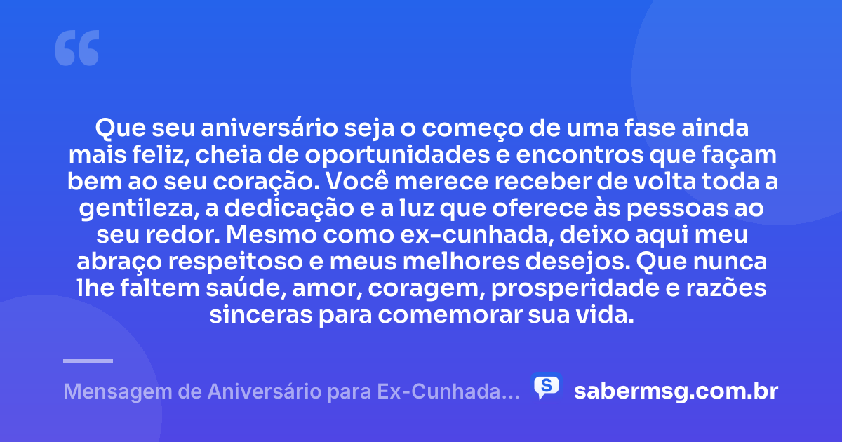 Que seu aniversário seja o começo de uma fase ainda mais feliz, cheia de oportunidades e encontros que façam bem ao seu coração. Você merece receber de volta toda a gentileza, a dedicação e a luz que oferece às pessoas ao seu redor. Mesmo como ex-cunhada, deixo aqui meu abraço respeitoso e meus melhores desejos. Que nunca lhe faltem saúde, amor, coragem, prosperidade e razões sinceras para comemorar sua vida. — Mensagem de Aniversário para Ex-Cunhada Emocionante