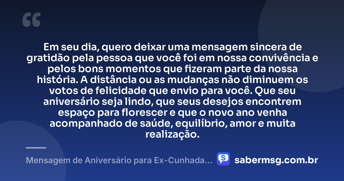 Em seu dia, quero deixar uma mensagem sincera de gratidão pela pessoa que você foi em nossa convivência e pelos bons momentos que fizeram parte da nossa história. A distância ou as mudanças não diminuem os votos de felicidade que envio para você. Que seu aniversário seja lindo, que seus desejos encontrem espaço para florescer e que o novo ano venha acompanhado de saúde, equilíbrio, amor e muita realização. — Mensagem de Aniversário para Ex-Cunhada Emocionante