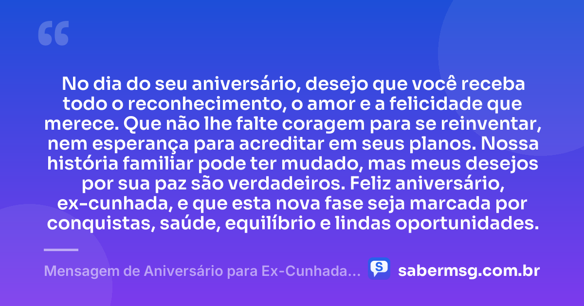 No dia do seu aniversário, desejo que você receba todo o reconhecimento, o amor e a felicidade que merece. Que não lhe falte coragem para se reinventar, nem esperança para acreditar em seus planos. Nossa história familiar pode ter mudado, mas meus desejos por sua paz são verdadeiros. Feliz aniversário, ex-cunhada, e que esta nova fase seja marcada por conquistas, saúde, equilíbrio e lindas oportunidades. — Mensagem de Aniversário para Ex-Cunhada Emocionante