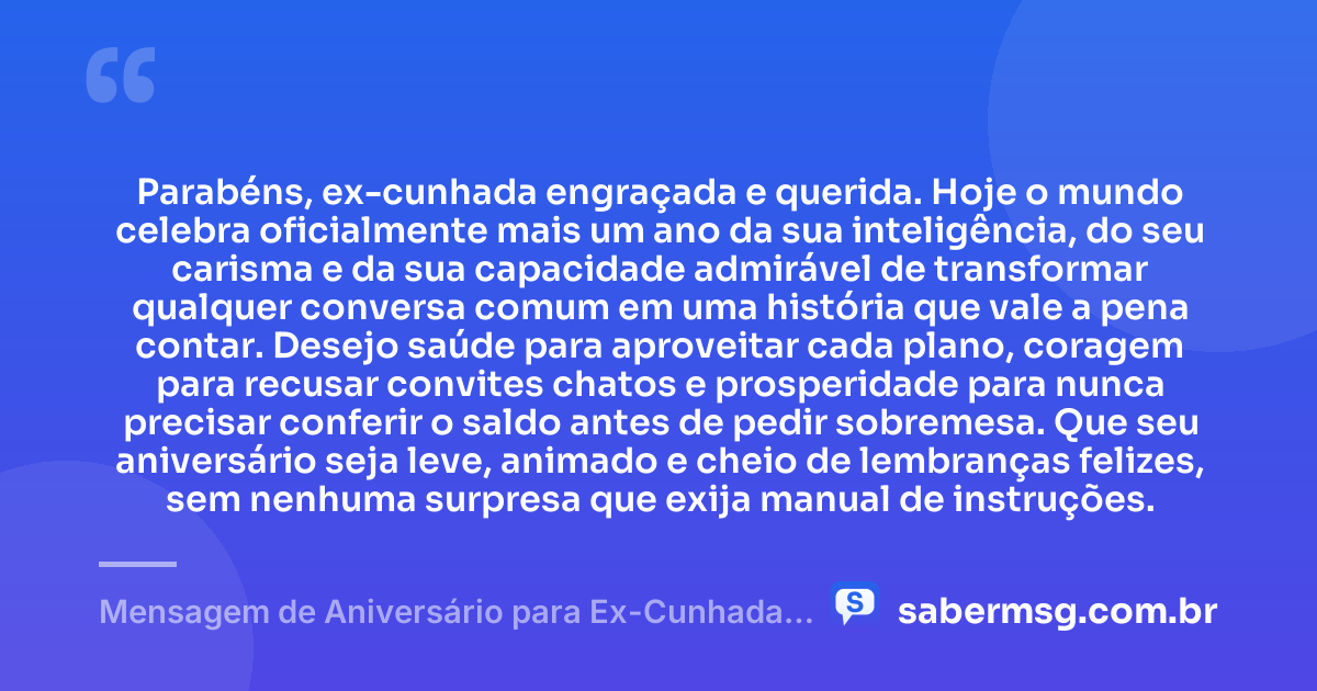 Parabéns, ex-cunhada engraçada e querida. Hoje o mundo celebra oficialmente mais um ano da sua inteligência, do seu carisma e da sua capacidade admirável de transformar qualquer conversa comum em uma história que vale a pena contar. Desejo saúde para aproveitar cada plano, coragem para recusar convites chatos e prosperidade para nunca precisar conferir o saldo antes de pedir sobremesa. Que seu aniversário seja leve, animado e cheio de lembranças felizes, sem nenhuma surpresa que exija manual de instruções. — Mensagem de Aniversário para Ex-Cunhada Engraçada