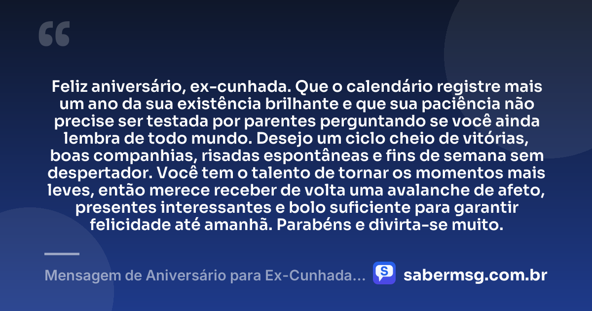 Feliz aniversário, ex-cunhada. Que o calendário registre mais um ano da sua existência brilhante e que sua paciência não precise ser testada por parentes perguntando se você ainda lembra de todo mundo. Desejo um ciclo cheio de vitórias, boas companhias, risadas espontâneas e fins de semana sem despertador. Você tem o talento de tornar os momentos mais leves, então merece receber de volta uma avalanche de afeto, presentes interessantes e bolo suficiente para garantir felicidade até amanhã. Parabéns e divirta-se muito. — Mensagem de Aniversário para Ex-Cunhada Engraçada