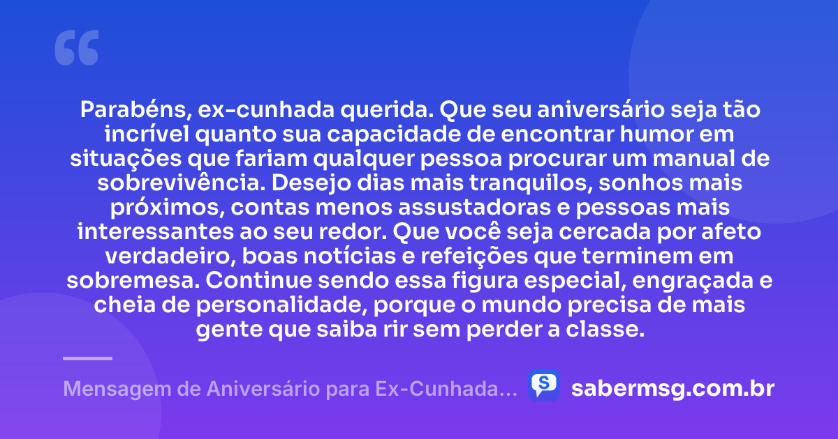 Parabéns, ex-cunhada querida. Que seu aniversário seja tão incrível quanto sua capacidade de encontrar humor em situações que fariam qualquer pessoa procurar um manual de sobrevivência. Desejo dias mais tranquilos, sonhos mais próximos, contas menos assustadoras e pessoas mais interessantes ao seu redor. Que você seja cercada por afeto verdadeiro, boas notícias e refeições que terminem em sobremesa. Continue sendo essa figura especial, engraçada e cheia de personalidade, porque o mundo precisa de mais gente que saiba rir sem perder a classe. — Mensagem de Aniversário para Ex-Cunhada Engraçada