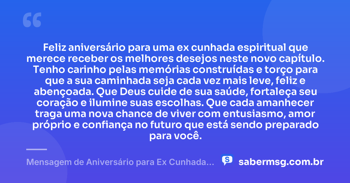 Feliz aniversário para uma ex cunhada espiritual que merece receber os melhores desejos neste novo capítulo. Tenho carinho pelas memórias construídas e torço para que a sua caminhada seja cada vez mais leve, feliz e abençoada. Que Deus cuide de sua saúde, fortaleça seu coração e ilumine suas escolhas. Que cada amanhecer traga uma nova chance de viver com entusiasmo, amor próprio e confiança no futuro que está sendo preparado para você. — Mensagem de Aniversário para Ex Cunhada Espiritual