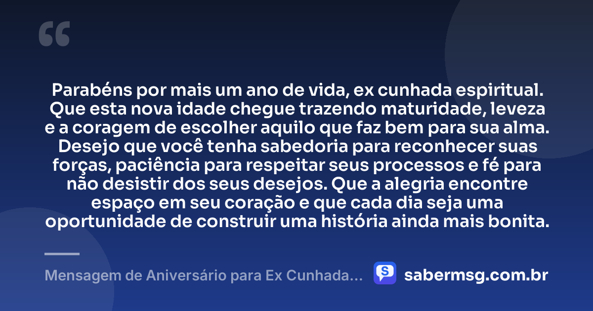 Parabéns por mais um ano de vida, ex cunhada espiritual. Que esta nova idade chegue trazendo maturidade, leveza e a coragem de escolher aquilo que faz bem para sua alma. Desejo que você tenha sabedoria para reconhecer suas forças, paciência para respeitar seus processos e fé para não desistir dos seus desejos. Que a alegria encontre espaço em seu coração e que cada dia seja uma oportunidade de construir uma história ainda mais bonita. — Mensagem de Aniversário para Ex Cunhada Espiritual
