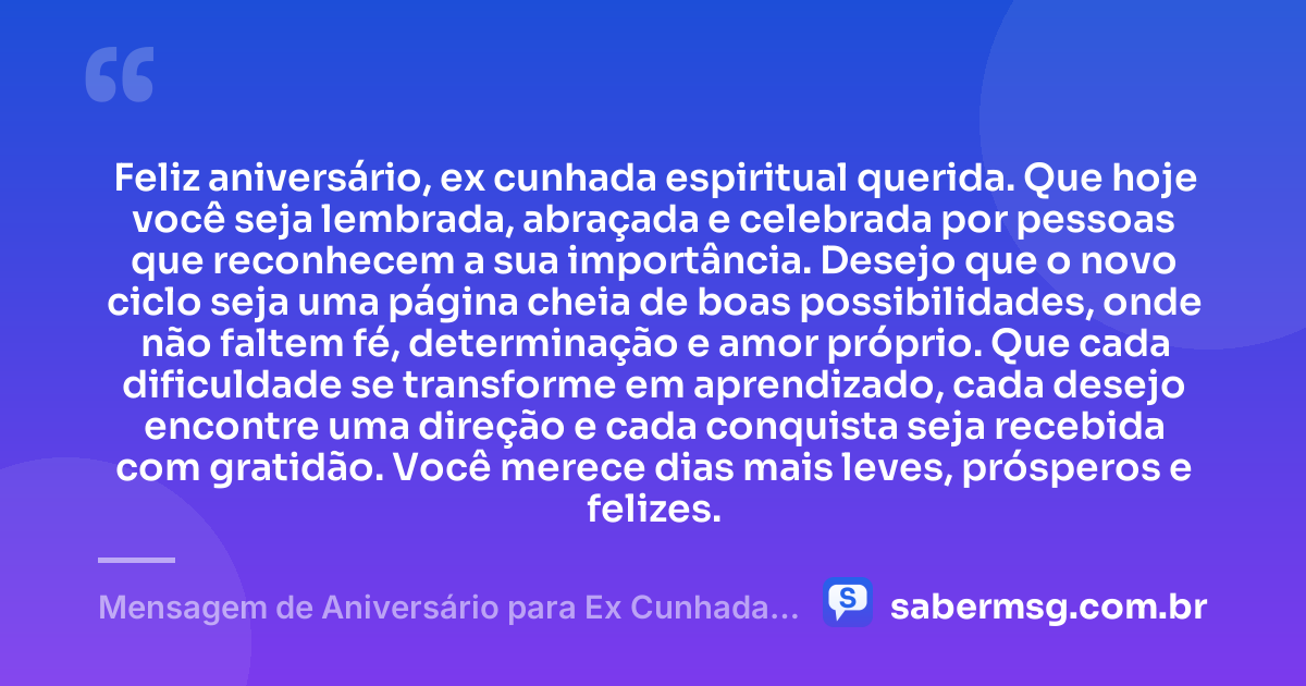 Feliz aniversário, ex cunhada espiritual querida. Que hoje você seja lembrada, abraçada e celebrada por pessoas que reconhecem a sua importância. Desejo que o novo ciclo seja uma página cheia de boas possibilidades, onde não faltem fé, determinação e amor próprio. Que cada dificuldade se transforme em aprendizado, cada desejo encontre uma direção e cada conquista seja recebida com gratidão. Você merece dias mais leves, prósperos e felizes. — Mensagem de Aniversário para Ex Cunhada Espiritual
